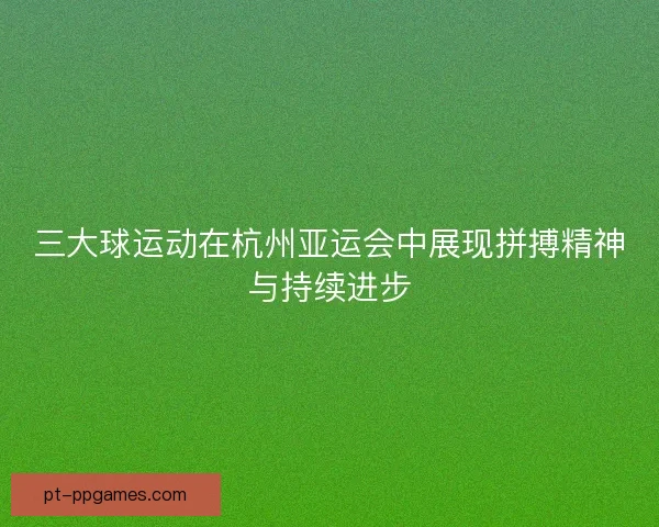 三大球运动在杭州亚运会中展现拼搏精神与持续进步